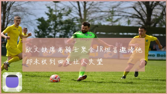 欧文缺席老骑士聚会JR坦言邀请他却未收到回复让人失望