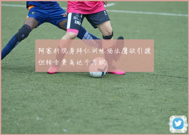 阿塞科现身拜仁训练场法鹰欲引援但转会费高达千万欧