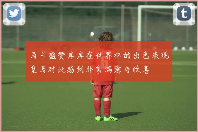马卡盛赞库库在世界杯的出色表现皇马对此感到非常满意与欣喜