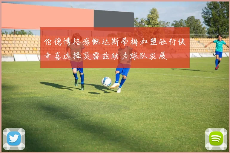 伦德博格感慨达斯蒂梅加盟独行侠幸喜选择莫雷兹助力球队发展