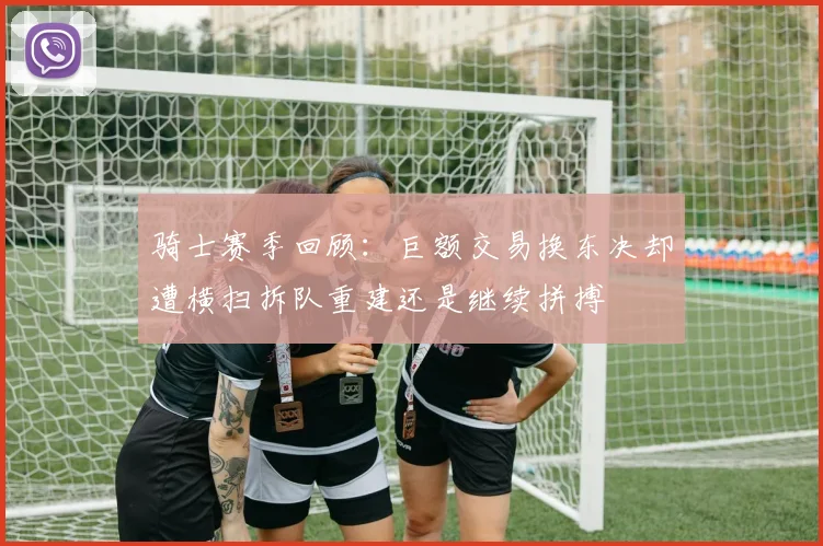 骑士赛季回顾：巨额交易换东决却遭横扫拆队重建还是继续拼搏