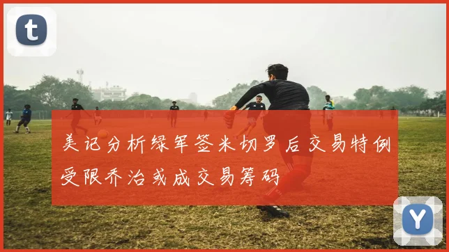 美记分析绿军签米切罗后交易特例受限乔治或成交易筹码