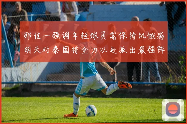 邵佳一强调年轻球员需保持饥饿感明天对泰国将全力以赴派出最强阵容