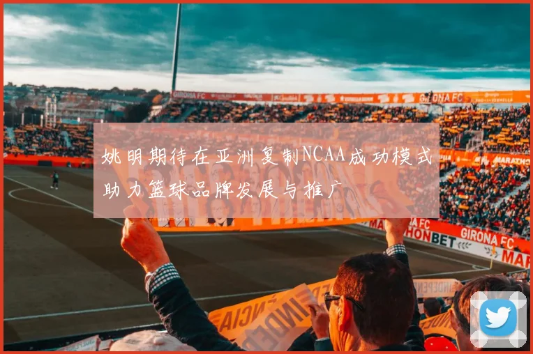 姚明期待在亚洲复制NCAA成功模式助力篮球品牌发展与推广
