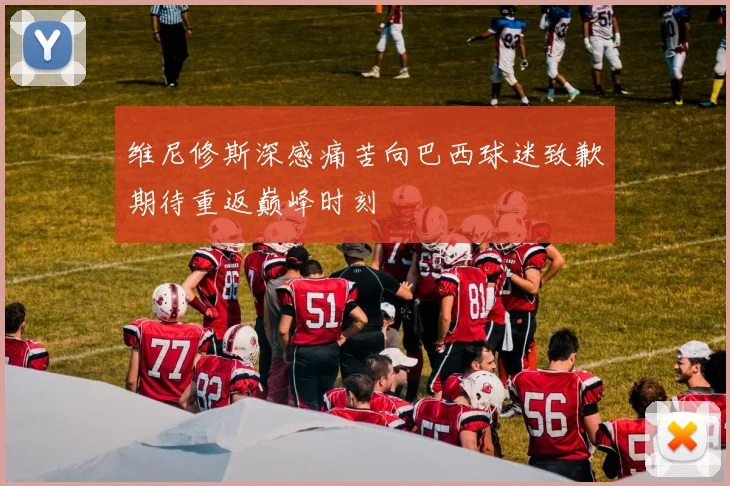 维尼修斯深感痛苦向巴西球迷致歉期待重返巅峰时刻