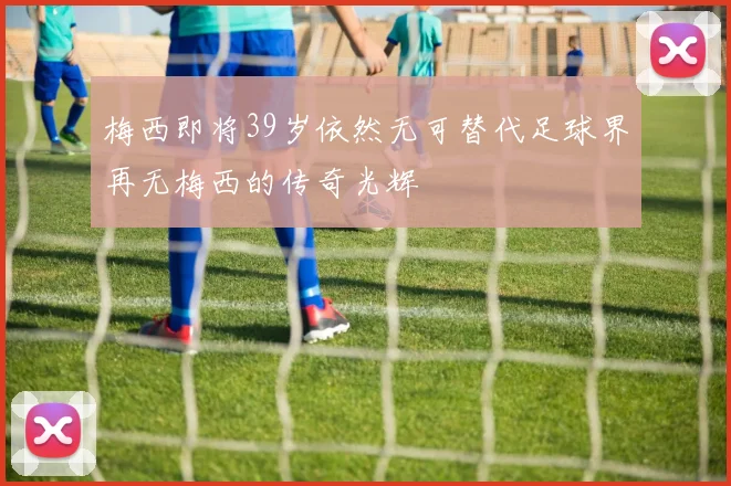 梅西即将39岁依然无可替代足球界再无梅西的传奇光辉