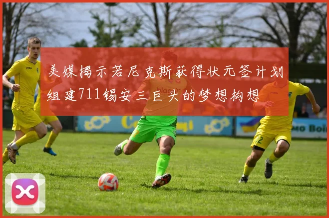 美媒揭示若尼克斯获得状元签计划组建711锡安三巨头的梦想构想