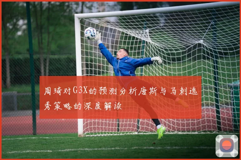 周琦对G3X的预测分析唐斯与马刺选秀策略的深度解读