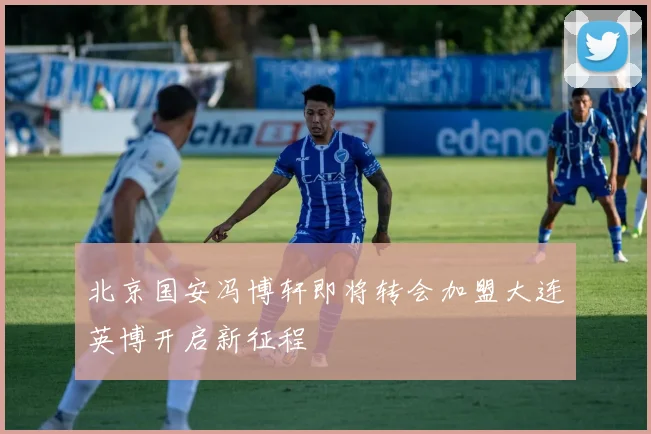 北京国安冯博轩即将转会加盟大连英博开启新征程