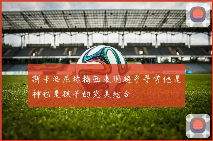 斯卡洛尼称梅西表现超乎寻常他是神也是孩子的完美结合