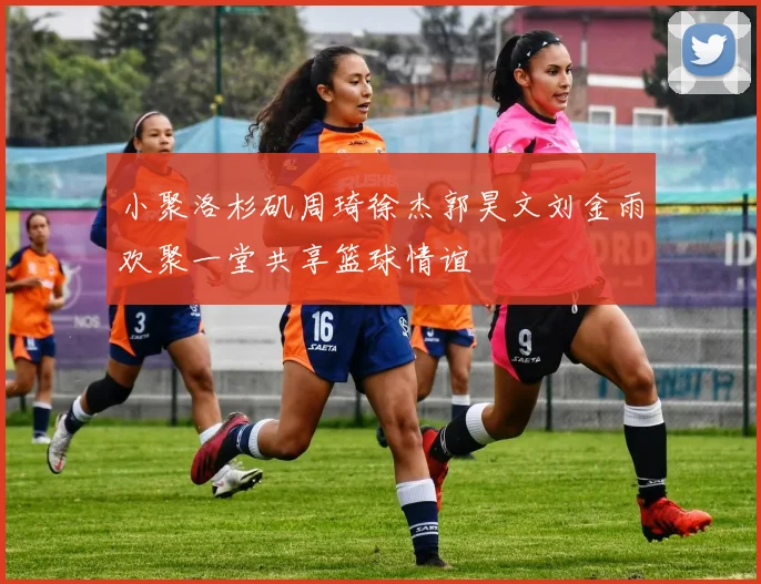 小聚洛杉矶周琦徐杰郭昊文刘金雨欢聚一堂共享篮球情谊